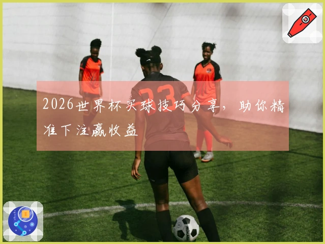 2026世界杯买球技巧分享，助你精准下注赢收益