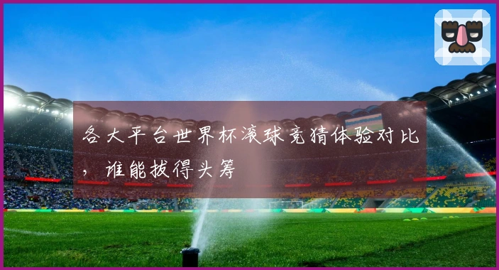 各大平台世界杯滚球竞猜体验对比，谁能拔得头筹