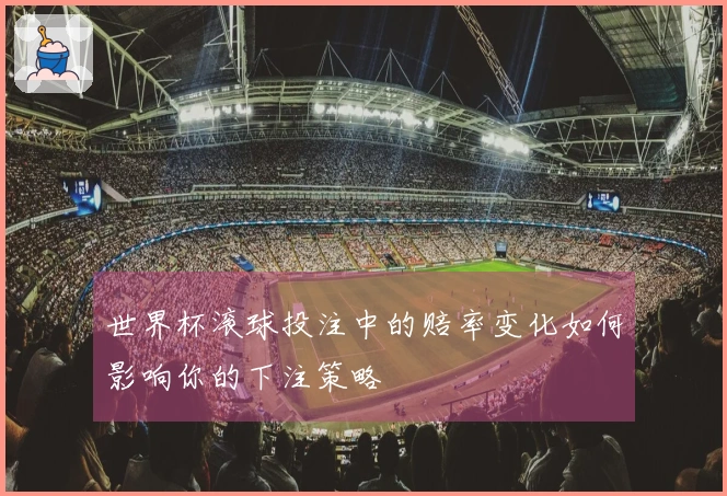 世界杯滚球投注中的赔率变化如何影响你的下注策略