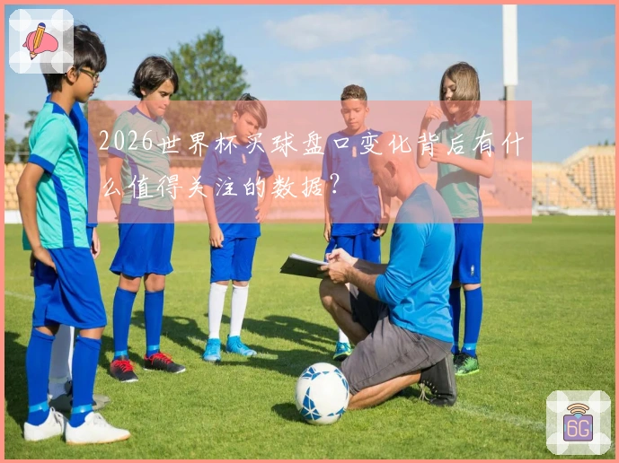 2026世界杯买球盘口变化背后有什么值得关注的数据？