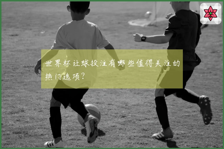 世界杯让球投注有哪些值得关注的热门选项？